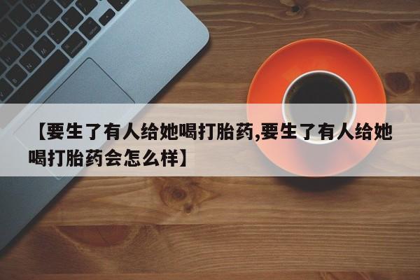 卖正品米非司酮片微信【要生了有人给她喝打胎药,要生了有人给她喝打胎药会怎么样】