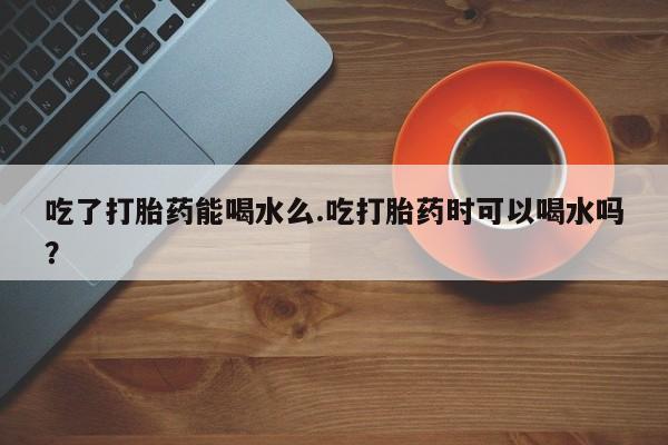 卖正品米非司酮片微信吃了打胎药能喝水么.吃打胎药时可以喝水吗？