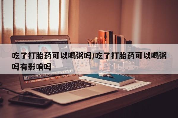 卖正品米非司酮片微信吃了打胎药可以喝粥吗/吃了打胎药可以喝粥吗有影响吗