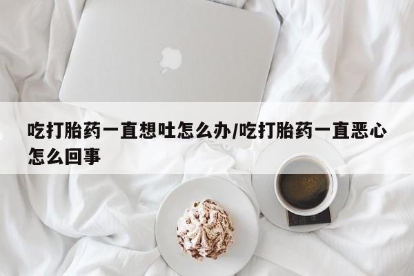 卖正品米非司酮片微信吃打胎药一直想吐怎么办/吃打胎药一直恶心怎么回事