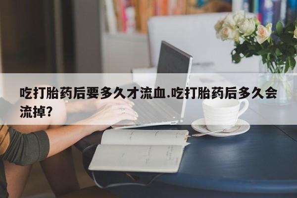 卖正品米非司酮片微信吃打胎药后要多久才流血.吃打胎药后多久会流掉？