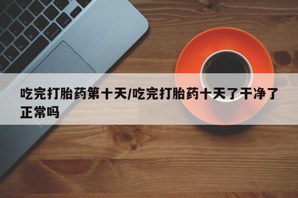 卖正品米非司酮片微信吃完打胎药第十天/吃完打胎药十天了干净了正常吗