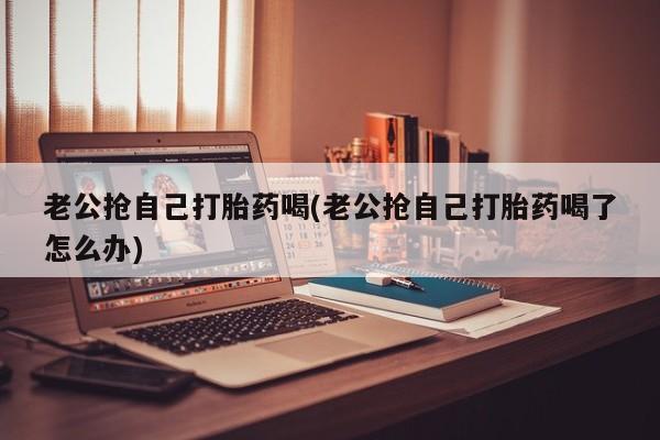 卖正品米非司酮片微信老公抢自己打胎药喝(老公抢自己打胎药喝了怎么办)