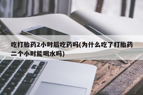 卖正品米非司酮片微信吃打胎药2小时后吃药吗(为什么吃了打胎药二个小时能喝水吗)