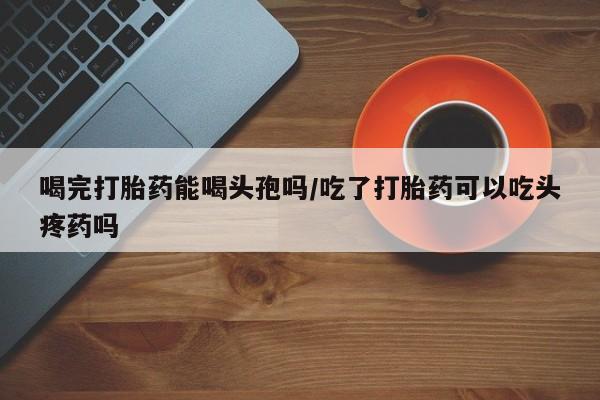 卖正品米非司酮片微信喝完打胎药能喝头孢吗/吃了打胎药可以吃头疼药吗