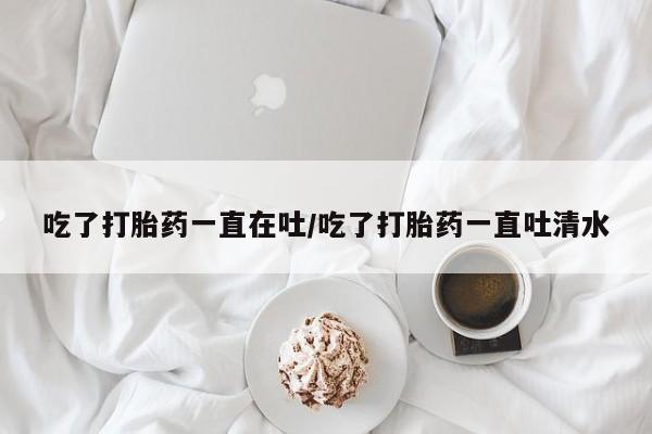 卖正品米非司酮片微信吃了打胎药一直在吐/吃了打胎药一直吐清水