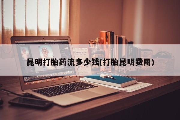 卖正品米非司酮片微信昆明打胎药流多少钱(打胎昆明费用)