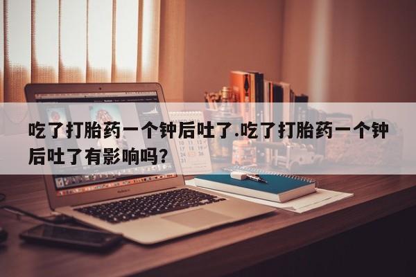 卖正品米非司酮片微信吃了打胎药一个钟后吐了.吃了打胎药一个钟后吐了有影响吗？