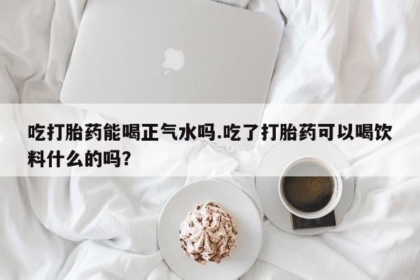 卖正品米非司酮片微信吃打胎药能喝正气水吗.吃了打胎药可以喝饮料什么的吗？