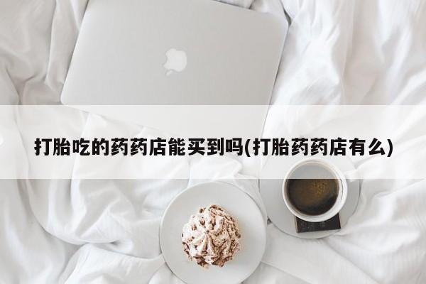 卖正品米非司酮片微信打胎吃的药药店能买到吗(打胎药药店有么)