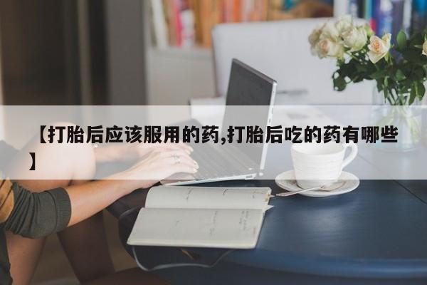 卖正品米非司酮片微信【打胎后应该服用的药,打胎后吃的药有哪些】