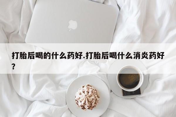卖正品米非司酮片微信打胎后喝的什么药好.打胎后喝什么消炎药好？
