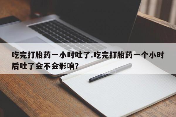 卖正品米非司酮片微信吃完打胎药一小时吐了.吃完打胎药一个小时后吐了会不会影响？