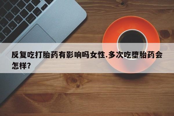 卖正品米非司酮片微信反复吃打胎药有影响吗女性.多次吃堕胎药会怎样？