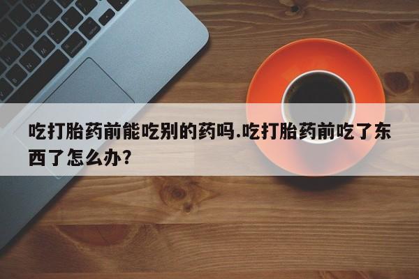 卖正品米非司酮片微信吃打胎药前能吃别的药吗.吃打胎药前吃了东西了怎么办？