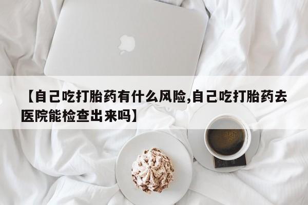 卖正品米非司酮片微信【自己吃打胎药有什么风险,自己吃打胎药去医院能检查出来吗】