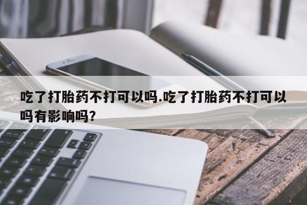 卖正品米非司酮片微信吃了打胎药不打可以吗.吃了打胎药不打可以吗有影响吗？