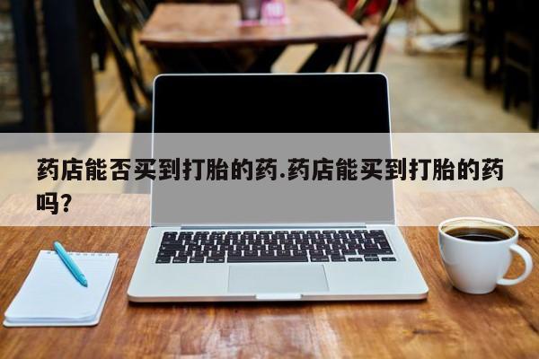卖正品米非司酮片微信药店能否买到打胎的药.药店能买到打胎的药吗？