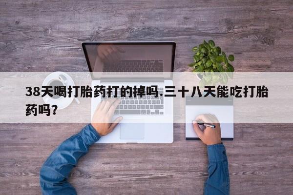 卖正品米非司酮片微信38天喝打胎药打的掉吗.三十八天能吃打胎药吗？