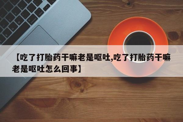 卖正品米非司酮片微信【吃了打胎药干嘛老是呕吐,吃了打胎药干嘛老是呕吐怎么回事】