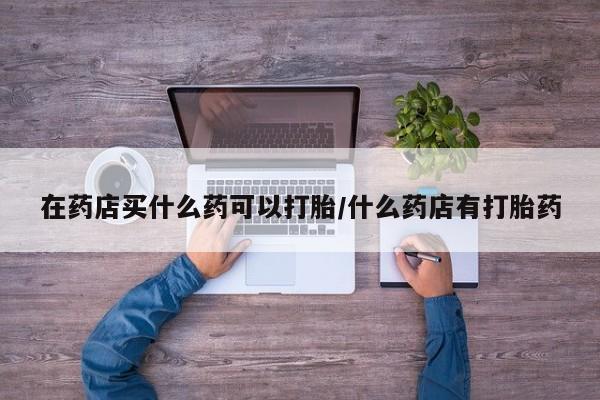 卖正品米非司酮片微信在药店买什么药可以打胎/什么药店有打胎药