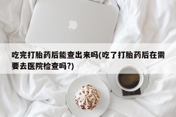 卖正品米非司酮片微信吃完打胎药后能查出来吗(吃了打胎药后在需要去医院检查吗?)