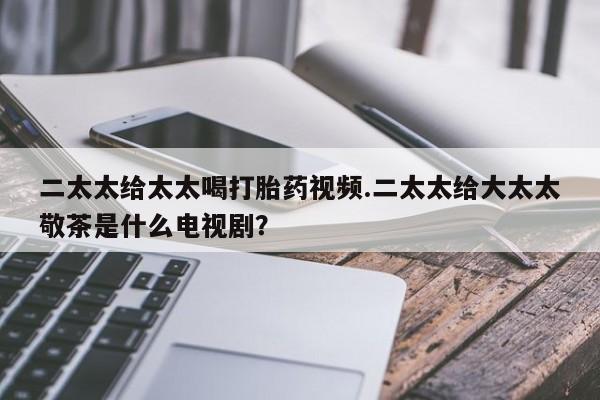 卖正品米非司酮片微信二太太给太太喝打胎药视频.二太太给大太太敬茶是什么电视剧？