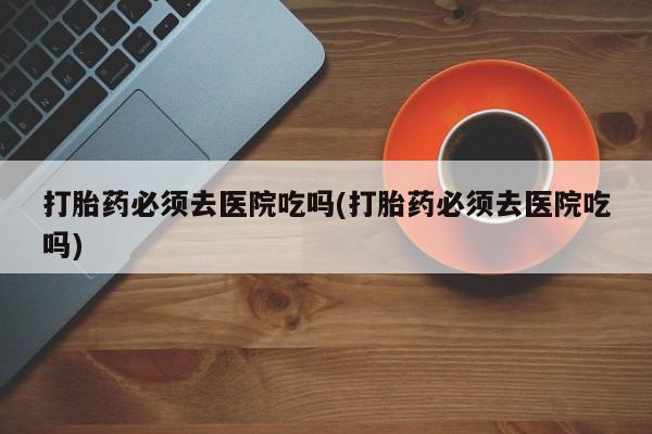 卖正品米非司酮片微信打胎药必须去医院吃吗(打胎药必须去医院吃吗)