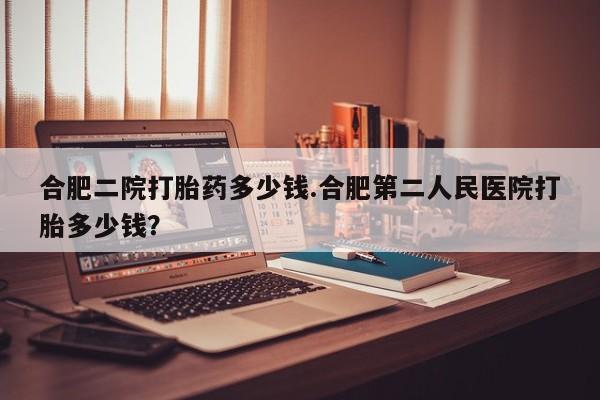 卖正品米非司酮片微信合肥二院打胎药多少钱.合肥第二人民医院打胎多少钱？
