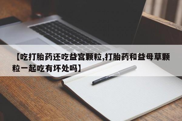 卖正品米非司酮片微信【吃打胎药还吃益宫颗粒,打胎药和益母草颗粒一起吃有坏处吗】