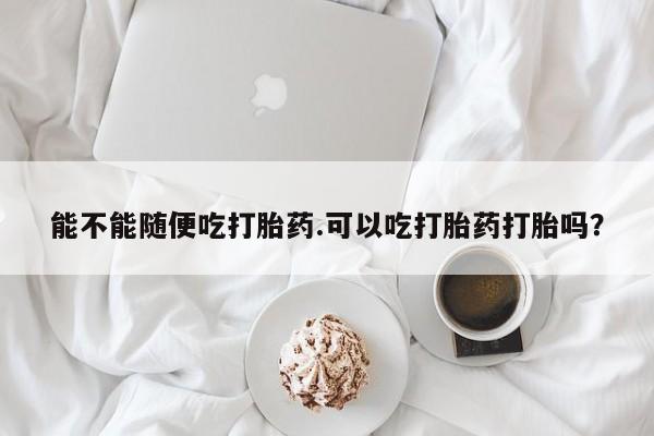 卖正品米非司酮片微信能不能随便吃打胎药.可以吃打胎药打胎吗？