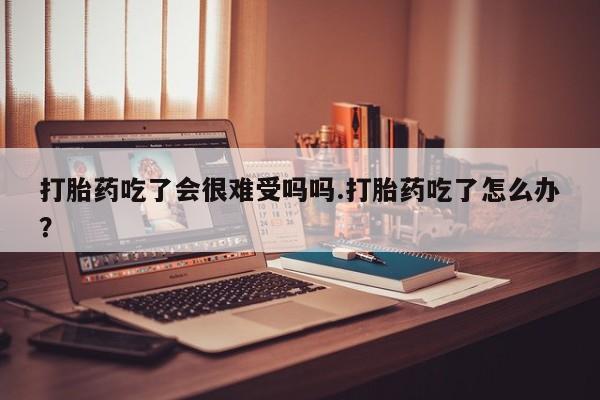 卖正品米非司酮片微信打胎药吃了会很难受吗吗.打胎药吃了怎么办？