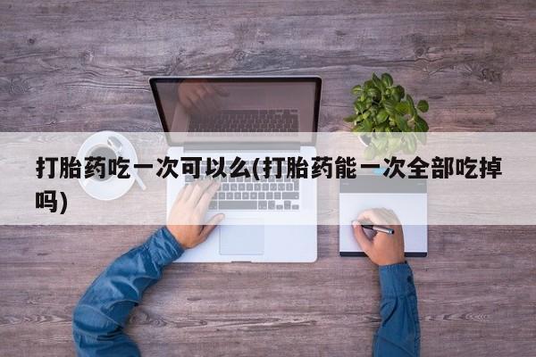 卖正品米非司酮片微信打胎药吃一次可以么(打胎药能一次全部吃掉吗)