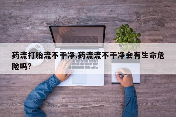 卖正品米非司酮片微信药流打胎流不干净.药流流不干净会有生命危险吗？