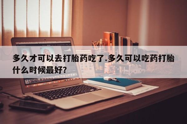 卖正品米非司酮片微信多久才可以去打胎药吃了.多久可以吃药打胎什么时候最好？