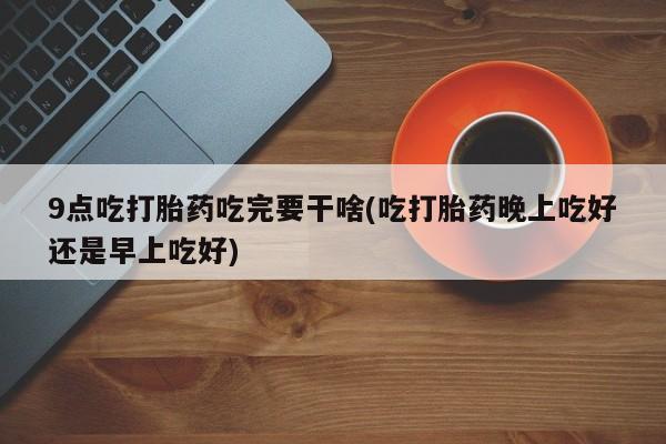 卖正品米非司酮片微信9点吃打胎药吃完要干啥(吃打胎药晚上吃好还是早上吃好)