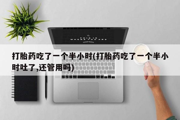 卖正品米非司酮片微信打胎药吃了一个半小时(打胎药吃了一个半小时吐了,还管用吗)