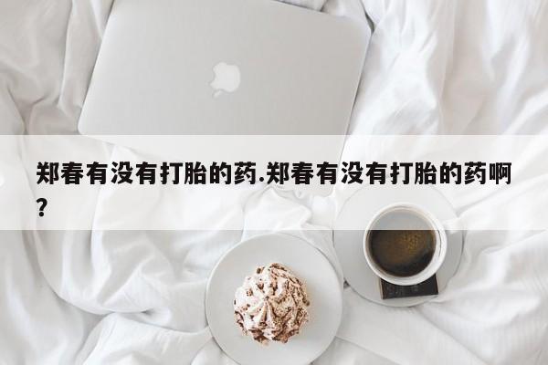 卖正品米非司酮片微信郑春有没有打胎的药.郑春有没有打胎的药啊？