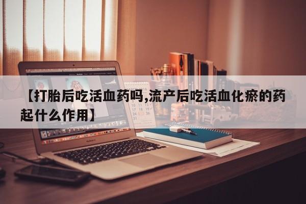 卖正品米非司酮片微信【打胎后吃活血药吗,流产后吃活血化瘀的药起什么作用】