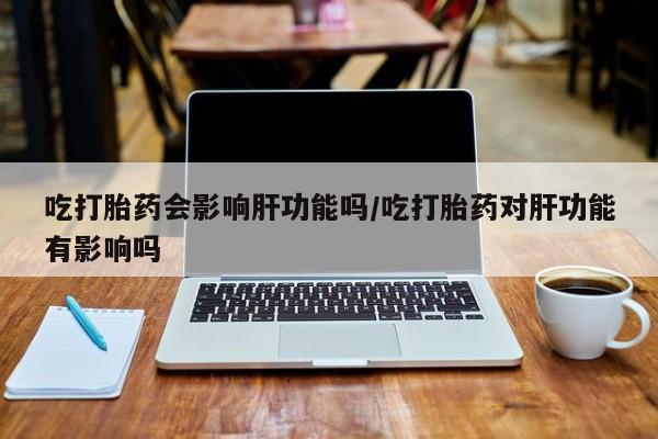 卖正品米非司酮片微信吃打胎药会影响肝功能吗/吃打胎药对肝功能有影响吗