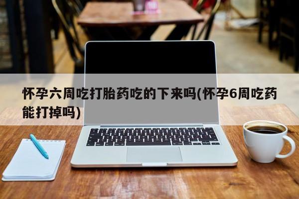 卖正品米非司酮片微信怀孕六周吃打胎药吃的下来吗(怀孕6周吃药能打掉吗)