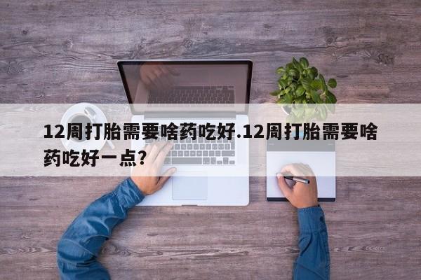 卖正品米非司酮片微信12周打胎需要啥药吃好.12周打胎需要啥药吃好一点？