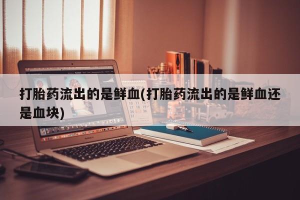 卖正品米非司酮片微信打胎药流出的是鲜血(打胎药流出的是鲜血还是血块)