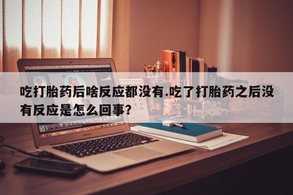 卖正品米非司酮片微信吃打胎药后啥反应都没有.吃了打胎药之后没有反应是怎么回事？